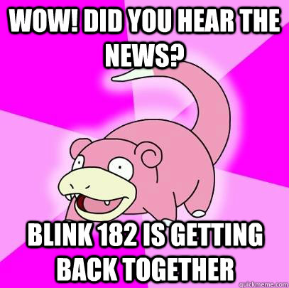 Wow! did you hear the news? Blink 182 is getting back together  Slowpoke