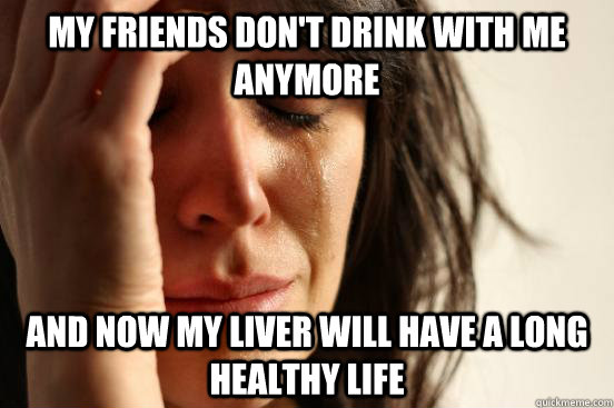 my friends don't drink with me anymore and now my liver will have a long healthy life - my friends don't drink with me anymore and now my liver will have a long healthy life  First World Problems