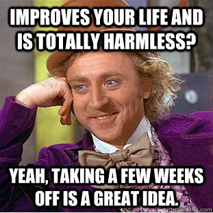 improves your life and is totally harmless? yeah, taking a few weeks off is a great idea. - improves your life and is totally harmless? yeah, taking a few weeks off is a great idea.  Condescending Wonka