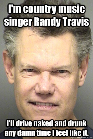 I'm country music singer Randy Travis I'll drive naked and drunk any damn time I feel like it.  Drunk Randy Travis