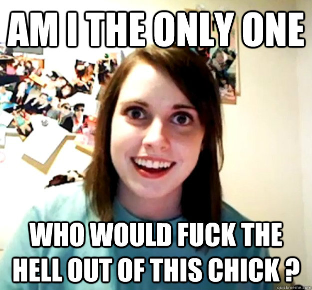 Am I the only one Who would fuck the hell out of this chick ? - Am I the only one Who would fuck the hell out of this chick ?  Overly Attached Girlfriend