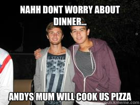 Nahh dont worry about dinner... Andys mum will cook us pizza   Anthony