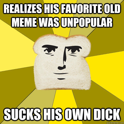 Realizes his favorite old meme was unpopular Sucks his own dick  Breadfriend