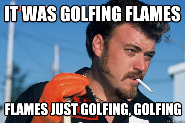 It was golfing flames flames just golfing, golfing  Ricky Trailer Park Boys