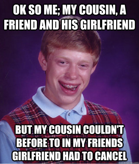 Ok so me; my cousin, a friend and his girlfriend But my cousin couldn't before to in my friends girlfriend had to cancel  Bad Luck Brian