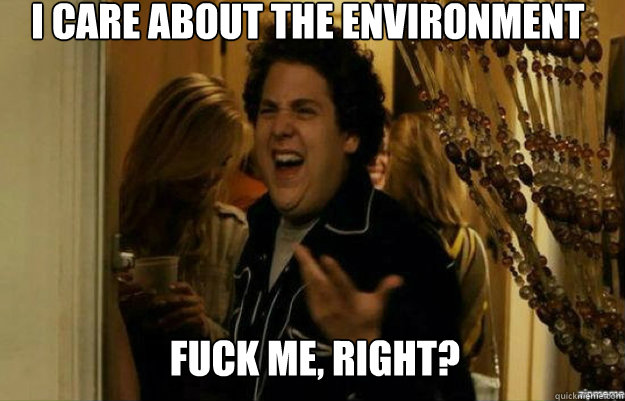 I care about the environment FUCK ME, RIGHT?  fuck me right