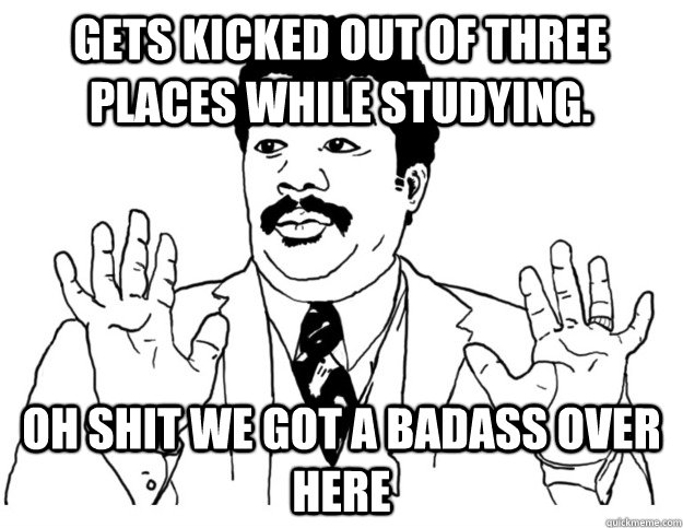 Gets kicked out of three places while Studying.  Oh shit we got a badass over here  Watch out we got a badass over here