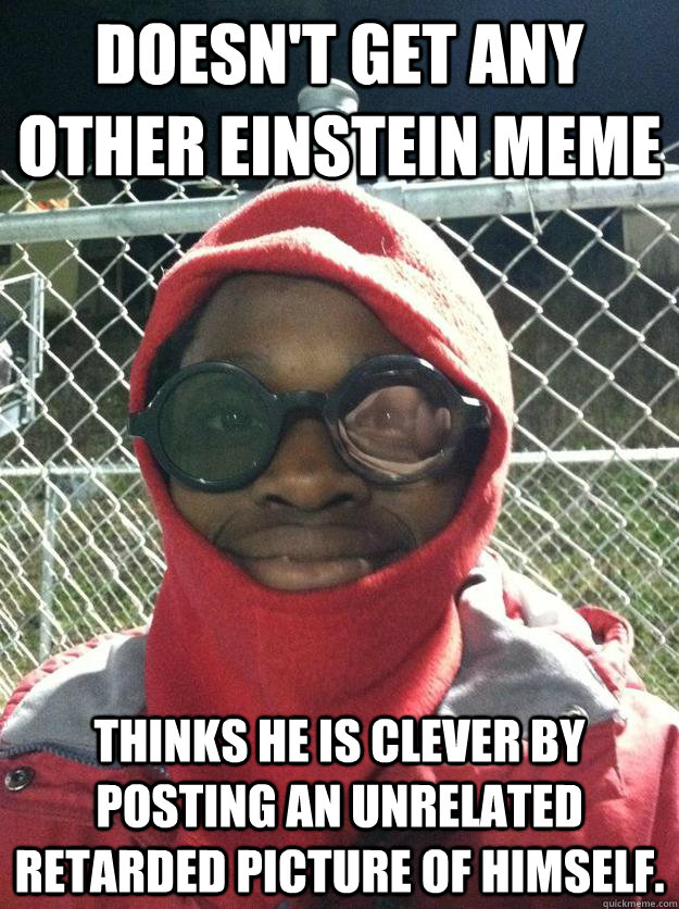 doesn't get any other Einstein MEME Thinks he is clever by posting an unrelated retarded picture of himself.  Einstein