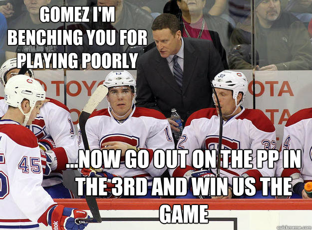 Gomez I'm benching you for playing poorly ...Now go out on the pp in the 3rd and win us the game - Gomez I'm benching you for playing poorly ...Now go out on the pp in the 3rd and win us the game  Randy Cunneyworth