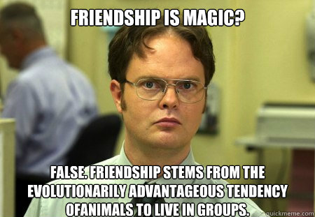 Friendship is magic?
 False. Friendship stems from the evolutionarily advantageous tendency ofanimals to live in groups.  Dwight