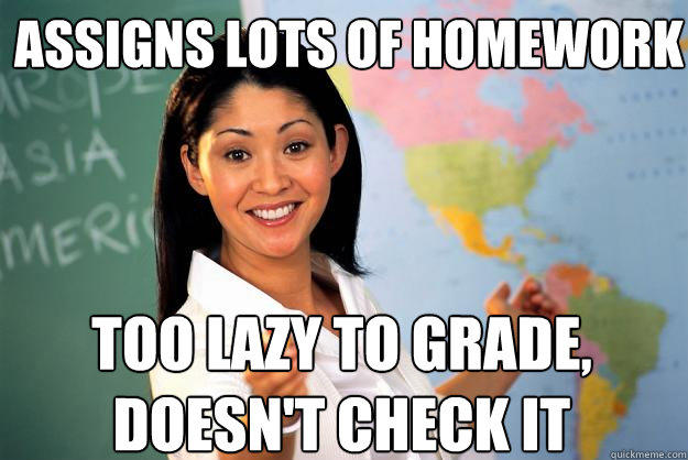 assigns lots of homework too lazy to grade, doesn't check it - assigns lots of homework too lazy to grade, doesn't check it  Unhelpful High School Teacher