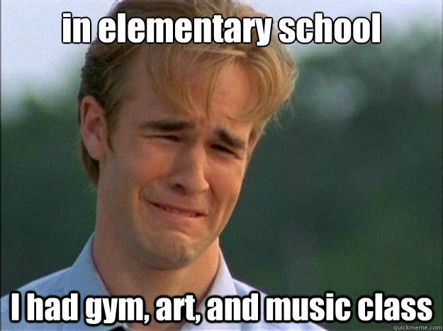 in elementary school I had gym, art, and music class  Dawson Sad