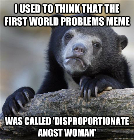 I used to think that the first world problems meme was called 'Disproportionate Angst Woman' - I used to think that the first world problems meme was called 'Disproportionate Angst Woman'  Confession Bear