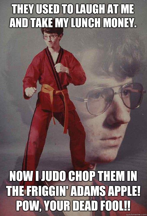 They used to laugh at me and take my lunch money. NOW I JUDO CHOP THEM IN THE FRIGGIN' ADAMS APPLE! POW, YOUR DEAD FOOL!! - They used to laugh at me and take my lunch money. NOW I JUDO CHOP THEM IN THE FRIGGIN' ADAMS APPLE! POW, YOUR DEAD FOOL!!  Karate Kyle