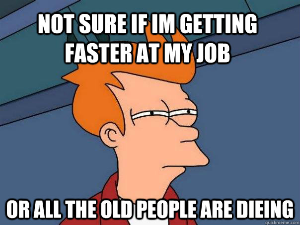 Not sure if im getting faster at my job or all the old people are dieing  Futurama Fry