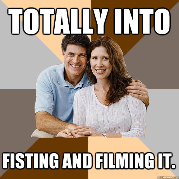 Totally into  fisting and filming it.  Scumbag Parents