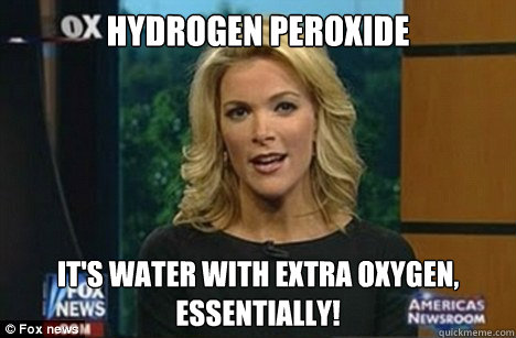 HYDROGEN PEROXIDE IT'S WATER WITH EXTRA OXYGEN,
ESSENTIALLY!  Megyn Kelly