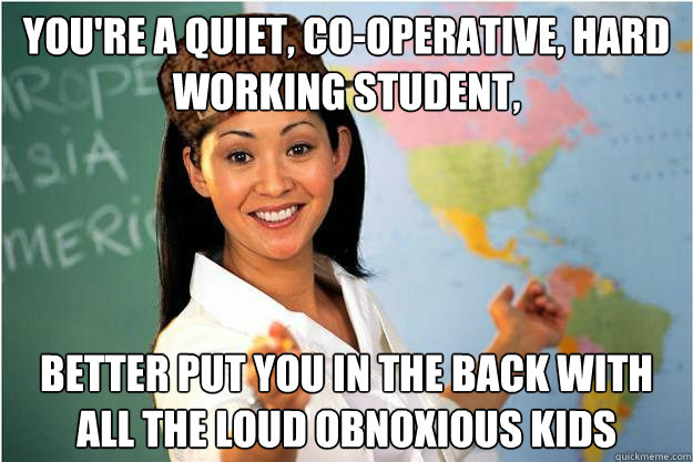 You're a quiet, co-operative, hard working student, better put you in the back with all the loud obnoxious kids  Scumbag Teacher