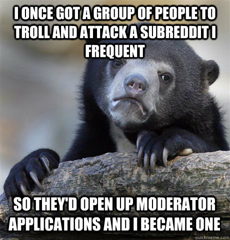 I once got a group of people to troll and attack a subreddit I frequent so they'd open up moderator applications and I became one  Confession Bear