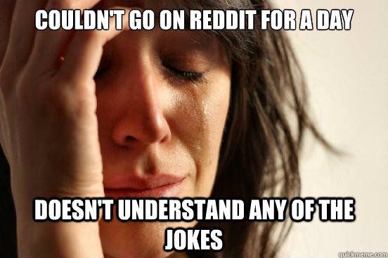 Couldn't go on reddit for a day doesn't understand any of the jokes  First World Problems