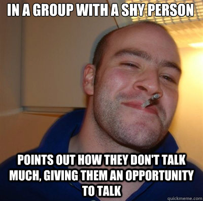 in a group with a shy person points out how they don't talk much, giving them an opportunity to talk - in a group with a shy person points out how they don't talk much, giving them an opportunity to talk  Goodguy Greg Shitting