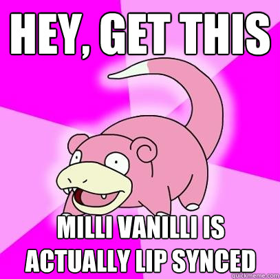 Hey, Get this milli vanilli is actually lip synced  Slowpoke