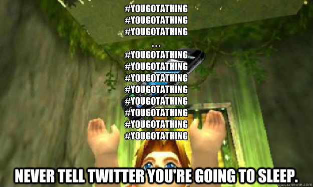 #YouGotAThing
#YouGotAThing
#YouGotAThing
. . . 
#YouGotAThing
#YouGotAThing
#YouGotAThing
#YouGotAThing
#YouGotAThing
#YouGotAThing
#YouGotAThing
#YouGotAThing
 Never tell Twitter you're going to sleep.  