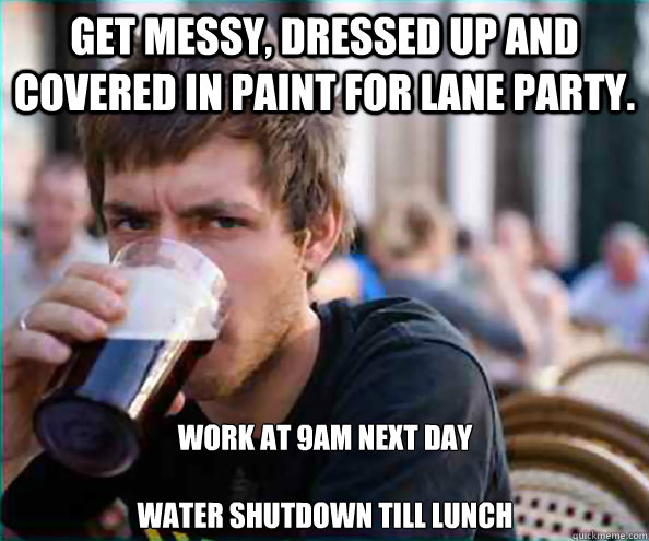 Get Messy, Dressed up and covered in paint for Lane Party. Work at 9am next day

Water shutdown till lunch - Get Messy, Dressed up and covered in paint for Lane Party. Work at 9am next day

Water shutdown till lunch  Lazy College Senior