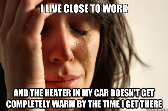 i live close to work and the heater in my car doesn't get completely warm by the time I get there - i live close to work and the heater in my car doesn't get completely warm by the time I get there  First World Problems