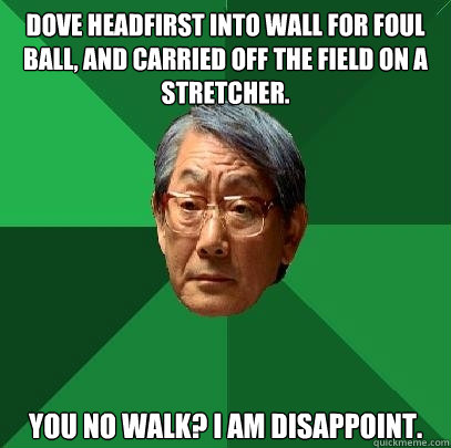 Dove headfirst into wall for foul ball, and carried off the field on a stretcher. You no walk? I am disappoint.  High Expectations Asian Father