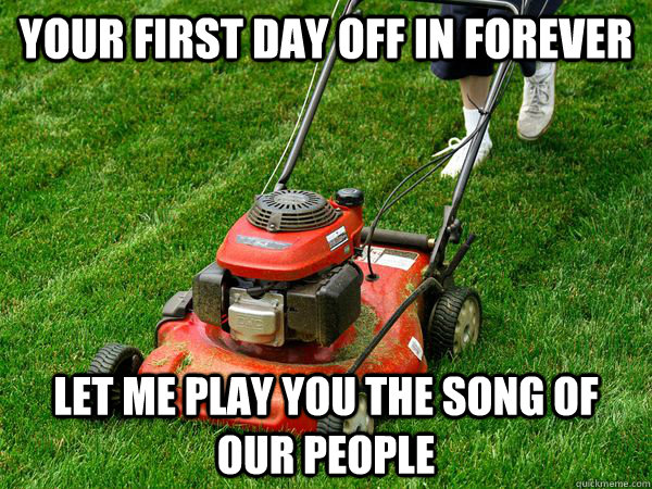 Your First Day off in forever let me play you the song of our people  