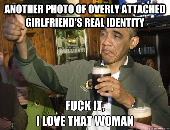 another photo of overly attached girlfriend's real identity Fuck it,
I love that woman  Upvoting Obama