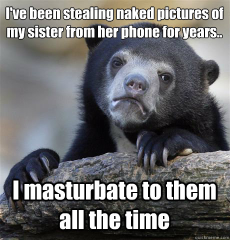 I've been stealing naked pictures of my sister from her phone for years.. I masturbate to them all the time - I've been stealing naked pictures of my sister from her phone for years.. I masturbate to them all the time  Confession Bear