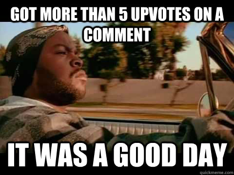 Got more than 5 upvotes on a comment IT WAS A GOOD DAY  ice cube good day