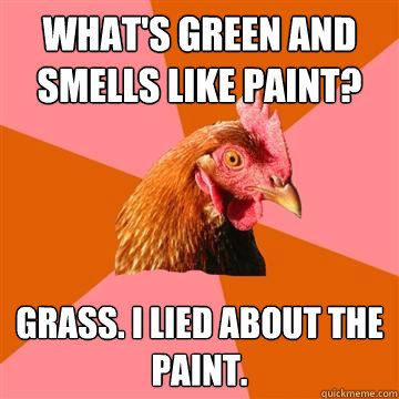 What's green and smells like paint? Grass. I lied about the paint.  Anti-Joke Chicken
