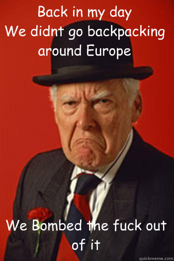 Back in my day
We didnt go backpacking
around Europe
 We Bombed the fuck out of it  - Back in my day
We didnt go backpacking
around Europe
 We Bombed the fuck out of it   Pissed old guy