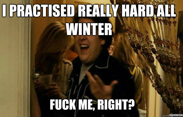 I practised really hard all winter FUCK ME, RIGHT?  fuck me right