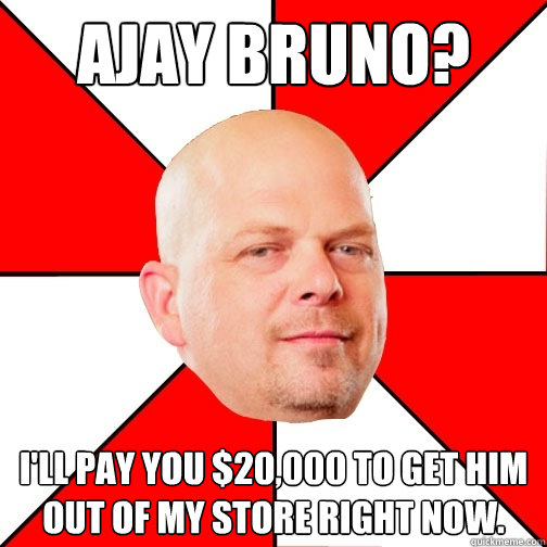 Ajay Bruno? I'll pay you $20,000 to get him out of my store right now. - Ajay Bruno? I'll pay you $20,000 to get him out of my store right now.  Pawn Star