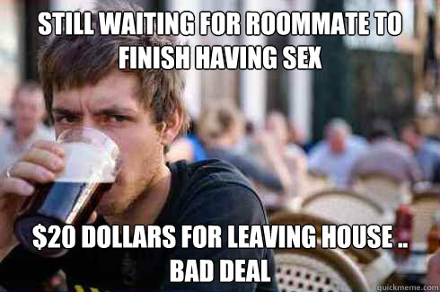 Still Waiting for roommate to finish having sex $20 dollars for leaving house .. bad deal  Lazy College Senior