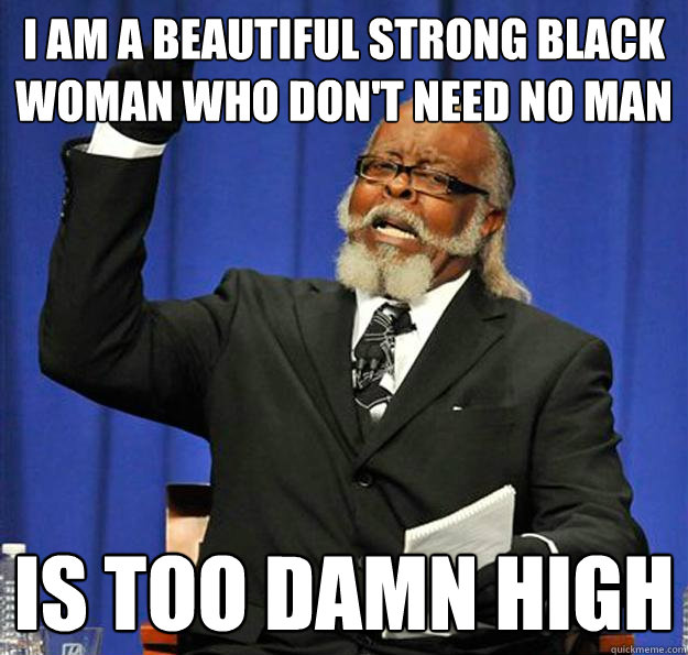 I am a beautiful strong black woman who don't need no man Is too damn high - I am a beautiful strong black woman who don't need no man Is too damn high  Jimmy McMillan