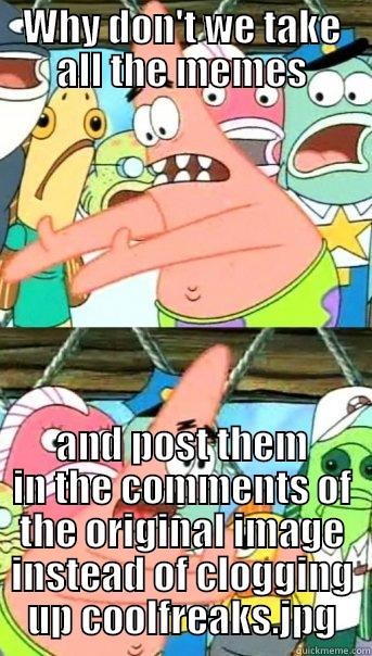 WHY DON'T WE TAKE ALL THE MEMES AND POST THEM IN THE COMMENTS OF THE ORIGINAL IMAGE INSTEAD OF CLOGGING UP COOLFREAKS.JPG Push it somewhere else Patrick