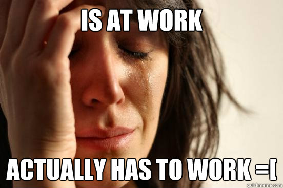 Is at work Actually has to work =[ - Is at work Actually has to work =[  First World Problems