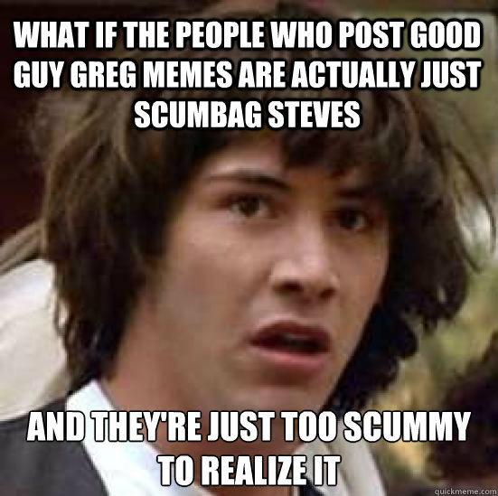 What if the people who post good guy greg memes are actually just scumbag steves and they're just too scummy to realize it  conspiracy keanu