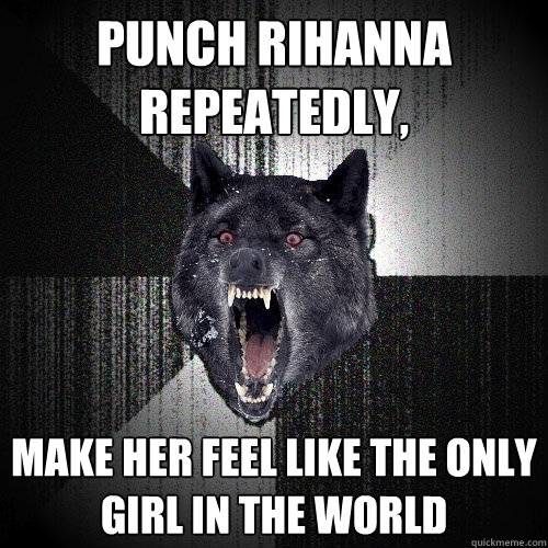 Punch Rihanna Repeatedly, Make her feel like the only girl in the world  Insanity Wolf