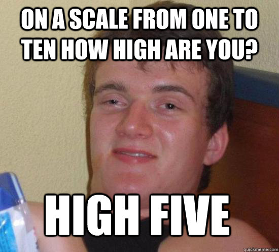 On a scale from one to ten how high are you? high five  10 Guy