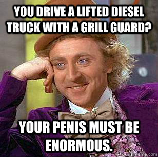 You drive a lifted diesel truck with a grill guard? Your penis must be enormous.  Condescending Wonka