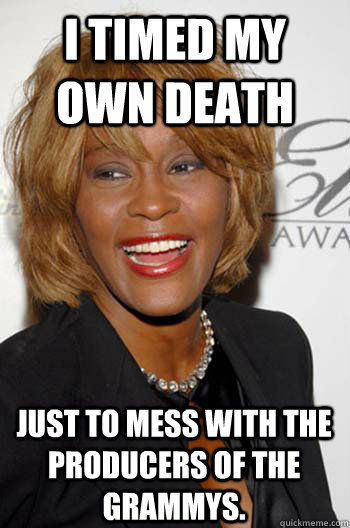 i timed my own death just to mess with the producers of the grammys.  Scumbag Whitney Houston