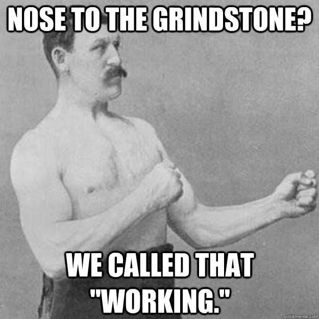 Nose to the grindstone? We called that 