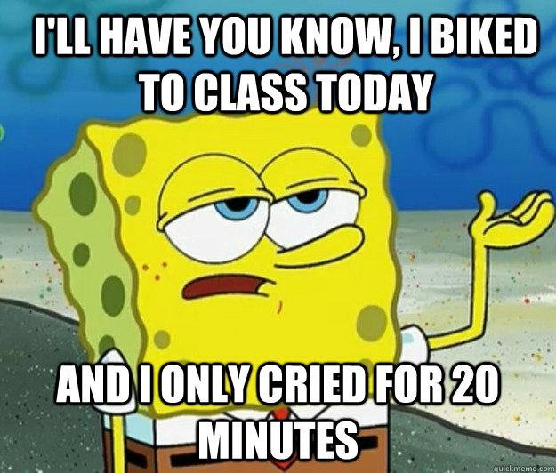 I'll have you know, I biked to class today And I only cried for 20 minutes  How tough am I