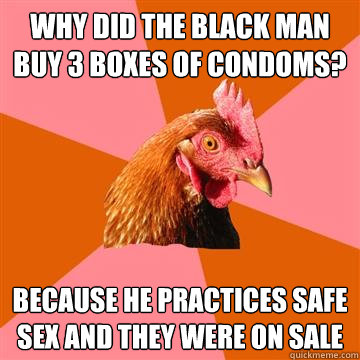 Why did the black man buy 3 boxes of condoms? Because he practices safe sex and they were on sale  Anti-Joke Chicken